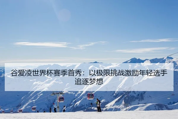 谷爱凌世界杯赛季首秀：以极限挑战激励年轻选手追逐梦想