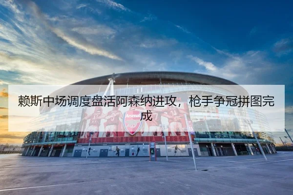 赖斯中场调度盘活阿森纳进攻，枪手争冠拼图完成