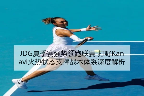 JDG夏季赛强势领跑联赛 打野Kanavi火热状态支撑战术体系深度解析