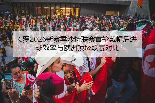 C罗2026新赛季沙特联赛首轮戴帽后进球效率与欧洲顶级联赛对比