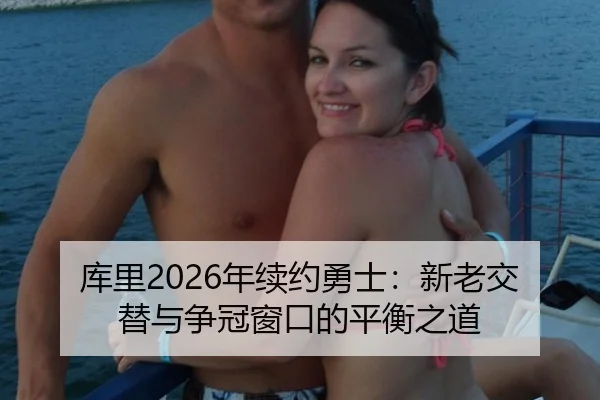 库里2026年续约勇士：新老交替与争冠窗口的平衡之道